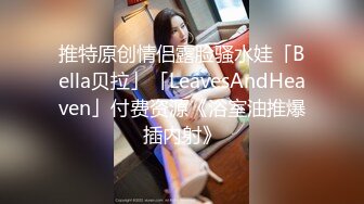 推特原创情侣露脸骚水娃「Bella贝拉」「LeavesAndHeaven」付费资源《浴室油推爆插内射》