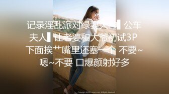 记录淫乱派对绿妻大神▌公车夫人▌让老婆和大爷初试3P 下面挨艹嘴里还塞一个 不要~嗯~不要 口爆颜射好多