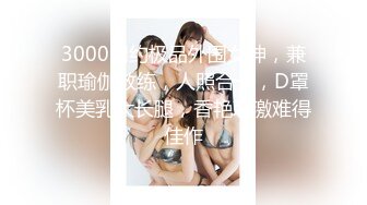 3000网约极品外围女神，兼职瑜伽教练，人照合一，D罩杯美乳大长腿，香艳刺激难得佳作