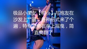 极品小美女【初小】与炮友在沙发上艹逼，各种招式来了个遍，特别是骑在身上摇曳，简直爽翻了