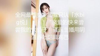 全网最骚女主播我只认「水big悦」！！！“亲爱的快来尝尝我的大奶子”骚逼主播用阴道吞吐阳具鸡巴