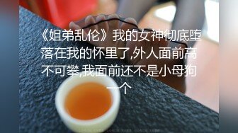 《姐弟乱伦》我的女神彻底堕落在我的怀里了,外人面前高不可攀,我面前还不是小母狗一个