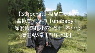 【Stripchat】极品白虎润穴蜜桃美乳女神「unababy」深喉假鸡巴小穴湿润一不小心滑进AV棒【自压水印】