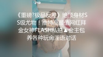 《重磅?极品反差》绝顶身材SS级尤物！推特高颜值网红拜金女神FLASH私拍▲金主包养各种玩肏淫语对话