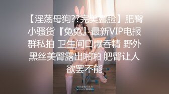 【淫荡母狗??完美露脸】肥臀小骚货『兔兔』最新VIP电报群私拍 卫生间口爆吞精 野外黑丝美臀露出啪啪 肥臀让人欲罢不能