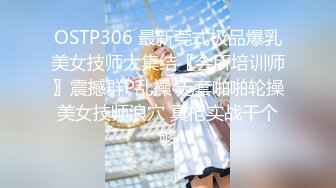 OSTP306 最新莞式极品爆乳美女技师大集结〖会所培训师〗震撼群P乱操 无套啪啪轮操美女技师浪穴 真枪实战干个够