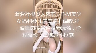 菠萝社很多人求的，抖M美少女福利姬【夏美酱】调教3P，道具肉棒各种凌辱玩肏，全程露脸，母狗属性拉满