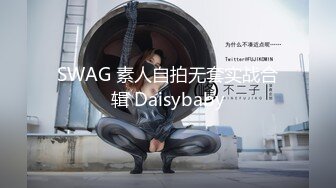 SWAG 素人自拍无套实战合辑 Daisybaby