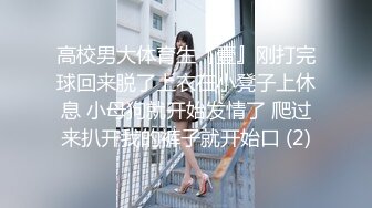 高校男大体育生『壹』刚打完球回来脱了上衣在小凳子上休息 小母狗就开始发情了 爬过来扒开我的裤子就开始口 (2)