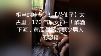 相当的哇塞~！【花仙子】太古里，170 气质女神~！醉酒下海，黄瓜 跳蛋，缺少男人的慰藉