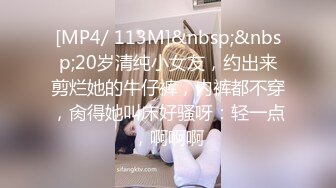 [MP4/ 113M]&nbsp;&nbsp;20岁清纯小女友，约出来剪烂她的牛仔裤，内裤都不穿，肏得她叫床好骚呀：轻一点，啊啊啊