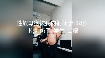 性奴母狗被我内射怀孕-18岁-Ktv-奶子-学生-口爆