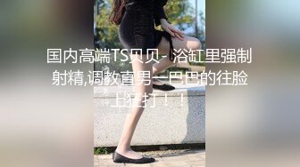 国内高端TS贝贝- 浴缸里强制射精,调教直男一巴巴的往脸上狂打！！