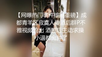 【网曝热门事件核能重磅】成都青羊区寂寞人妻酒后群P不雅视频流出 酒醒后主动求操 小逼都肏肿了