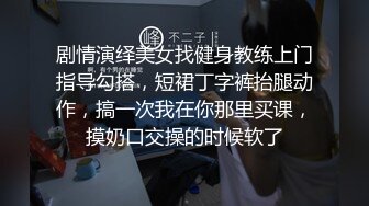 剧情演绎美女找健身教练上门指导勾搭，短裙丁字裤抬腿动作，搞一次我在你那里买课，摸奶口交操的时候软了