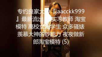 专约良家大神『jaacckk999』最新流出❤️实习教师 淘宝模特 高校女大学生 众多骚婊 羡慕大神的钞能力 夜夜做新郎淘宝模特 (5)