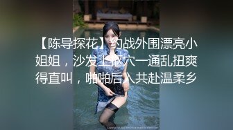 【陈导探花】约战外围漂亮小姐姐，沙发上抠穴一通乱扭爽得直叫，啪啪后入共赴温柔乡