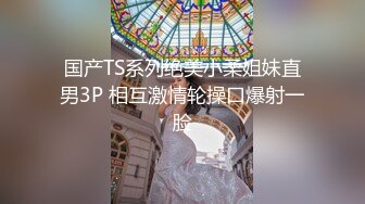 国产TS系列绝美小柔姐妹直男3P 相互激情轮操口爆射一脸