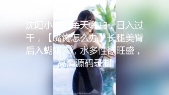 沈阳小情侣每天啪啪，日入过千，【嘴馋怎么办】长腿美臀后入蝴蝶穴，水多性欲旺盛，高清源码录制