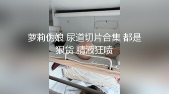 萝莉伪娘 尿道切片合集 都是狠货 精液狂喷