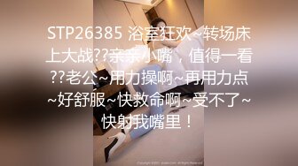 STP26385 浴室狂欢~转场床上大战??亲亲小嘴，值得一看??老公~用力操啊~再用力点~好舒服~快救命啊~受不了~快射我嘴里！