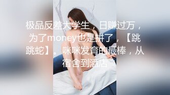 极品反差大学生，日赚过万，为了money也是拼了，【跳跳蛇】。咪咪发育的最棒，从宿舍到酒店