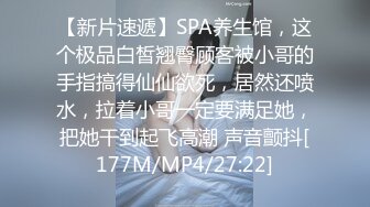 【新片速遞】SPA养生馆，这个极品白皙翘臀顾客被小哥的手指搞得仙仙欲死，居然还喷水，拉着小哥一定要满足她，把她干到起飞高潮 声音颤抖[177M/MP4/27:22]