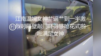 江南温婉女神艹逼艹到一半激烈时隔壁敲门吓得够呛花式啪啪满足女神