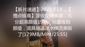 【新片速遞】2022.3.18，【撸点极高】顶级女神来袭，九分超高颜值19岁，明星级别颜值，道具插逼淫水横流美极了[179MB/MP4/25:55]