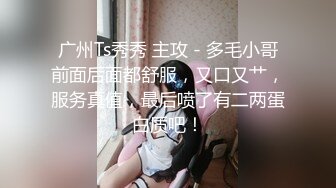 广州Ts秀秀 主攻 - 多毛小哥前面后面都舒服，又口又艹，服务真值，最后喷了有二两蛋白质吧！