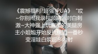 《震撼福利?超强?PUA》“哎~你别闹我录视频呐”对白刺激~大神强上玩直播的美腿房主小姐姐开始反抗挑逗一番秒变淫娃白浆超多内射