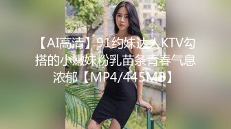 【AI高清】91约妹达人KTV勾搭的小嫩妹粉乳苗条青春气息浓郁【MP4/445MB】