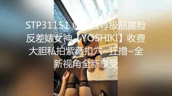 STP31151 疯狂推荐极品露脸反差婊女神【YOSHIKI】收费大胆私拍紫薇扣穴~狂撸~全新视角全新享受