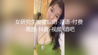 女研究生发骚自拍-淫语-付费-黑丝-抖音-视频-酒吧