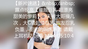 【新片速遞】&nbsp;&nbsp;露点极高【童颜巨乳 超漂亮甜美的萝莉】一天被大哥操几次，大G级超级巨乳 炮友忍乳负重，甜蜜的叫床声音 请戴上耳机[2.16G/MP4/05:10:48]