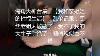 海角大神合集，【我和亲姐姐的性福生活】，乱伦记录，黑丝老姐太敏感了，受不了我的大牛子，绝了！颜值貌似也不错