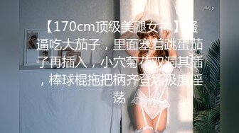 【170cm顶级美腿女神】骚逼吃大茄子，里面塞着跳蛋茄子再插入，小穴菊花双洞其插，棒球棍拖把柄齐登场极度淫荡