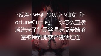 ?反差小母狗?00后小仙女〖FortuneCuttie〗“你怎么直接就进来了”黑丝湿身反差婊浴室被操到腿软??骚话连连