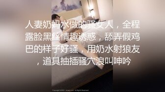 人妻奶妈水做的骚女人，全程露脸黑丝情趣诱惑，舔弄假鸡巴的样子好骚，用奶水射狼友，道具抽插骚穴浪叫呻吟