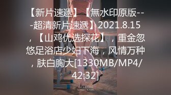 【新片速遞】【無水印原版---超清新片速遞】2021.8.15，【山鸡优选探花】，重金忽悠足浴店少妇下海，风情万种，肤白胸大[1330MB/MP4/42:32]