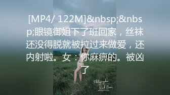 [MP4/ 122M]&nbsp;&nbsp;眼镜御姐下了班回家，丝袜还没得脱就被拉过来做爱，还内射啦。女：你麻痹的。被凶了