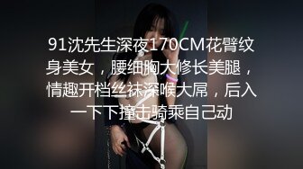 91沈先生深夜170CM花臂纹身美女，腰细胸大修长美腿，情趣开档丝袜深喉大屌，后入一下下撞击骑乘自己动