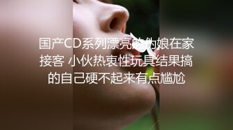 国产CD系列漂亮的伪娘在家接客 小伙热衷性玩具结果搞的自己硬不起来有点尴尬