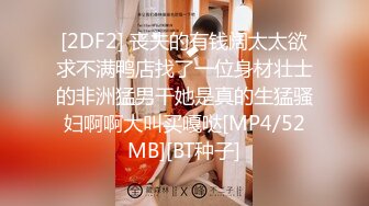 [2DF2] 丧夫的有钱阔太太欲求不满鸭店找了一位身材壮士的非洲猛男干她是真的生猛骚妇啊啊大叫买嘎哒[MP4/52MB][BT种子]