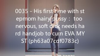 0035 - His first time with stepmom hairy pussy： too nervous, soft dick needs hard handjob to cum EVA MYST (ph63a07cdf0783c)