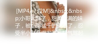 [MP4/ 732M]&nbsp;&nbsp;小哥太屌了，甜美丰满的妹子，被小哥猛干的受不了，忍受半小时后爆发了发脾气骂起来了