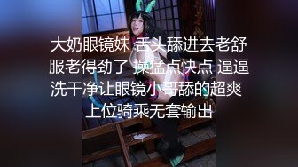 大奶眼镜妹 舌头舔进去老舒服老得劲了 操猛点快点 逼逼洗干净让眼镜小哥舔的超爽 上位骑乘无套输出