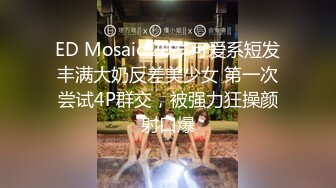 ED Mosaic 20岁可爱系短发丰满大奶反差美少女 第一次尝试4P群交，被强力狂操颜射口爆