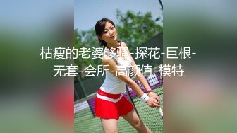 枯瘦的老婆够骚-探花-巨根-无套-会所-高颜值-模特