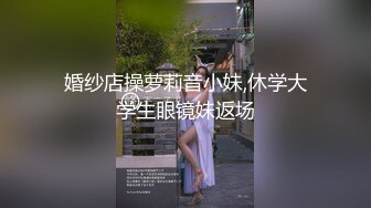 婚纱店操萝莉音小妹,休学大学生眼镜妹返场